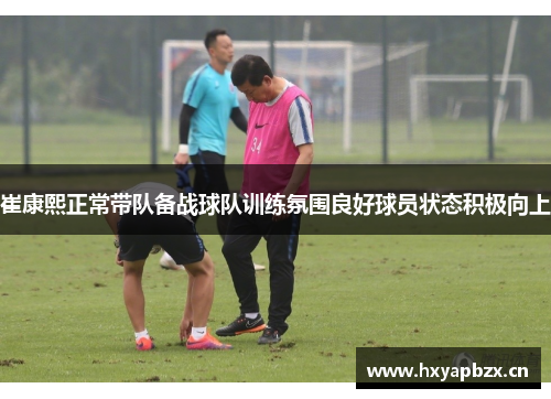 崔康熙正常带队备战球队训练氛围良好球员状态积极向上