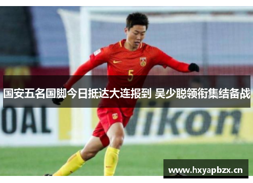 国安五名国脚今日抵达大连报到 吴少聪领衔集结备战