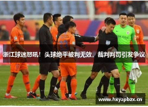 浙江球迷怒吼！头球绝平被判无效，裁判判罚引发争议